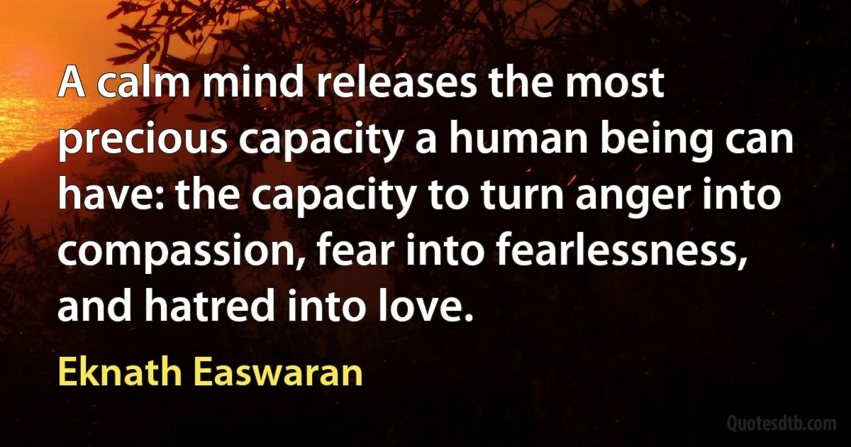 A calm mind releases the most precious capacity a human being can have: the capacity to turn anger into compassion, fear into fearlessness, and hatred into love. (Eknath Easwaran)