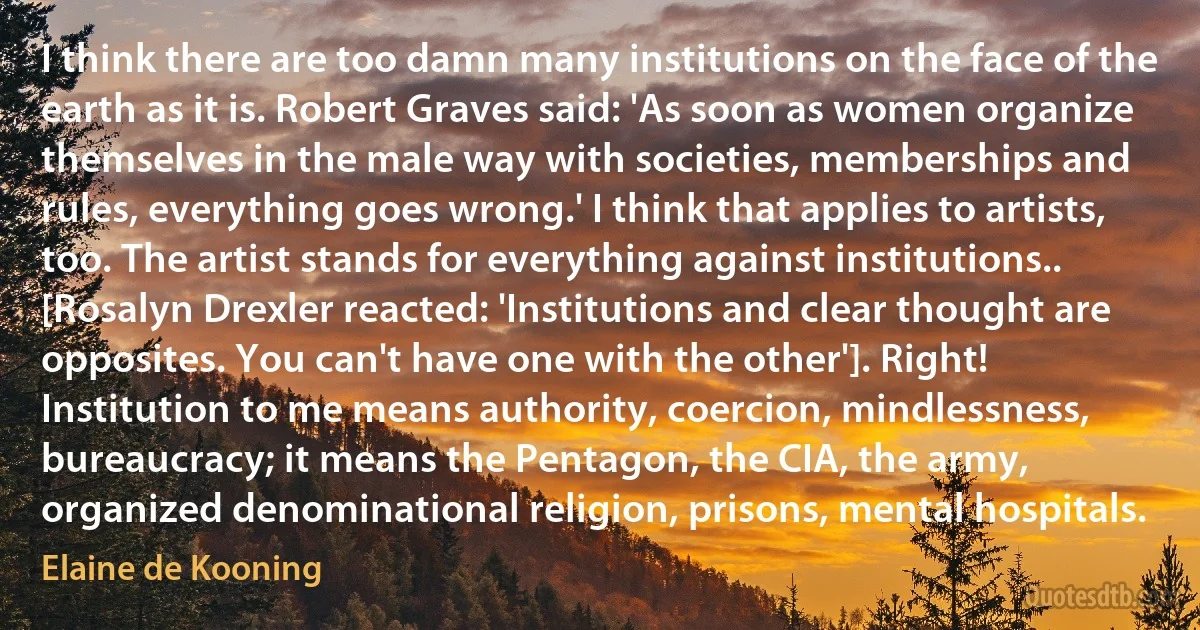 I think there are too damn many institutions on the face of the earth as it is. Robert Graves said: 'As soon as women organize themselves in the male way with societies, memberships and rules, everything goes wrong.' I think that applies to artists, too. The artist stands for everything against institutions.. [Rosalyn Drexler reacted: 'Institutions and clear thought are opposites. You can't have one with the other']. Right! Institution to me means authority, coercion, mindlessness, bureaucracy; it means the Pentagon, the CIA, the army, organized denominational religion, prisons, mental hospitals. (Elaine de Kooning)