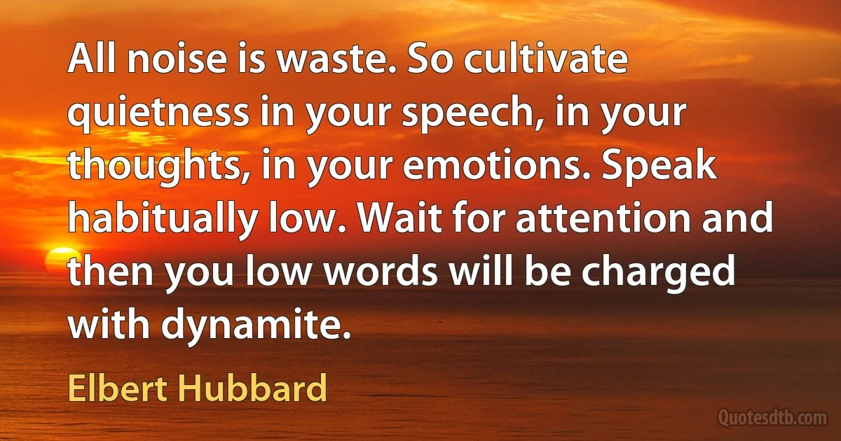 All noise is waste. So cultivate quietness in your speech, in your thoughts, in your emotions. Speak habitually low. Wait for attention and then you low words will be charged with dynamite. (Elbert Hubbard)