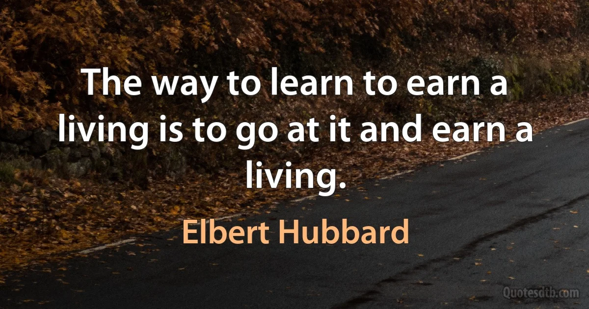 The way to learn to earn a living is to go at it and earn a living. (Elbert Hubbard)