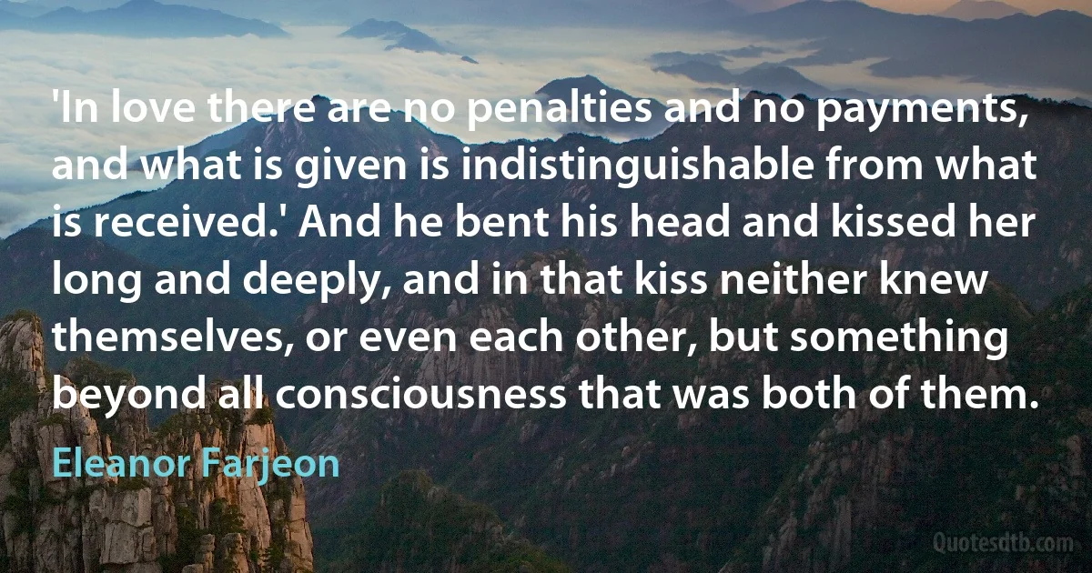 'In love there are no penalties and no payments, and what is given is indistinguishable from what is received.' And he bent his head and kissed her long and deeply, and in that kiss neither knew themselves, or even each other, but something beyond all consciousness that was both of them. (Eleanor Farjeon)