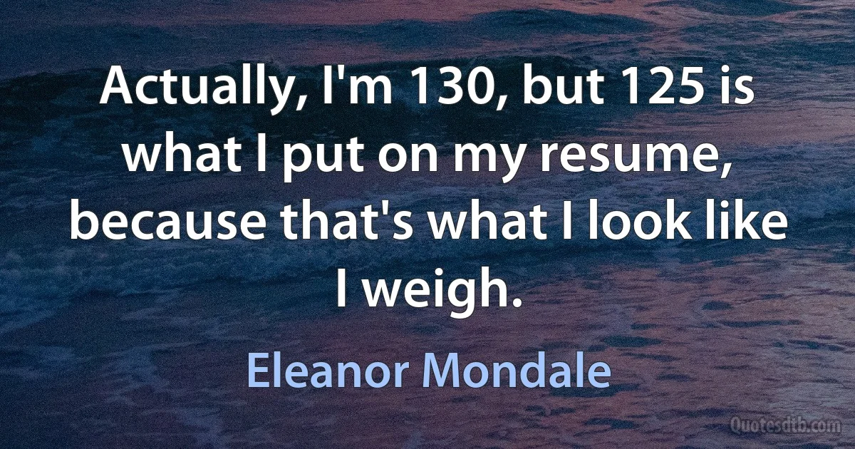 Actually, I'm 130, but 125 is what I put on my resume, because that's what I look like I weigh. (Eleanor Mondale)