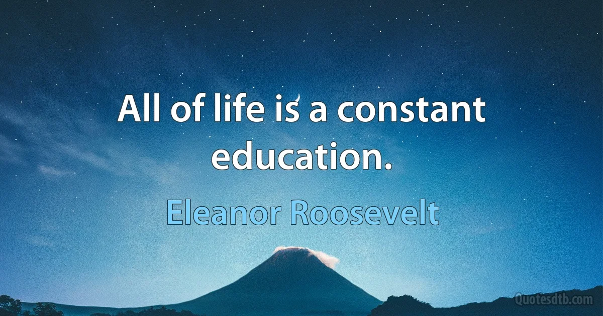 All of life is a constant education. (Eleanor Roosevelt)