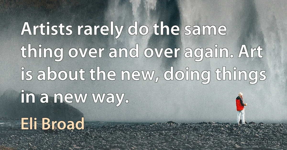 Artists rarely do the same thing over and over again. Art is about the new, doing things in a new way. (Eli Broad)