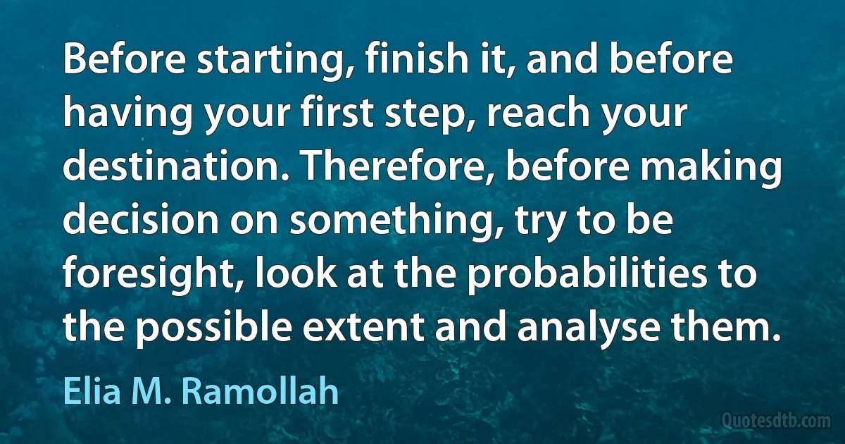 Before starting, finish it, and before having your first step, reach your destination. Therefore, before making decision on something, try to be foresight, look at the probabilities to the possible extent and analyse them. (Elia M. Ramollah)