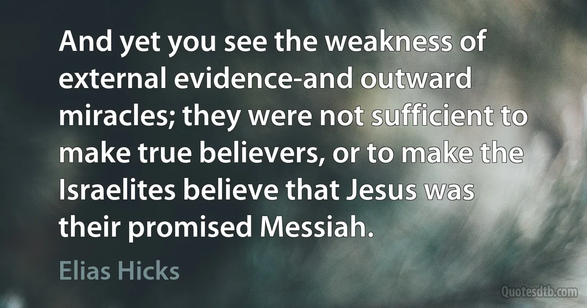 And yet you see the weakness of external evidence-and outward miracles; they were not sufficient to make true believers, or to make the Israelites believe that Jesus was their promised Messiah. (Elias Hicks)