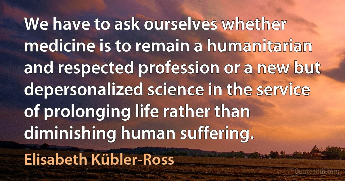 We have to ask ourselves whether medicine is to remain a humanitarian and respected profession or a new but depersonalized science in the service of prolonging life rather than diminishing human suffering. (Elisabeth Kübler-Ross)