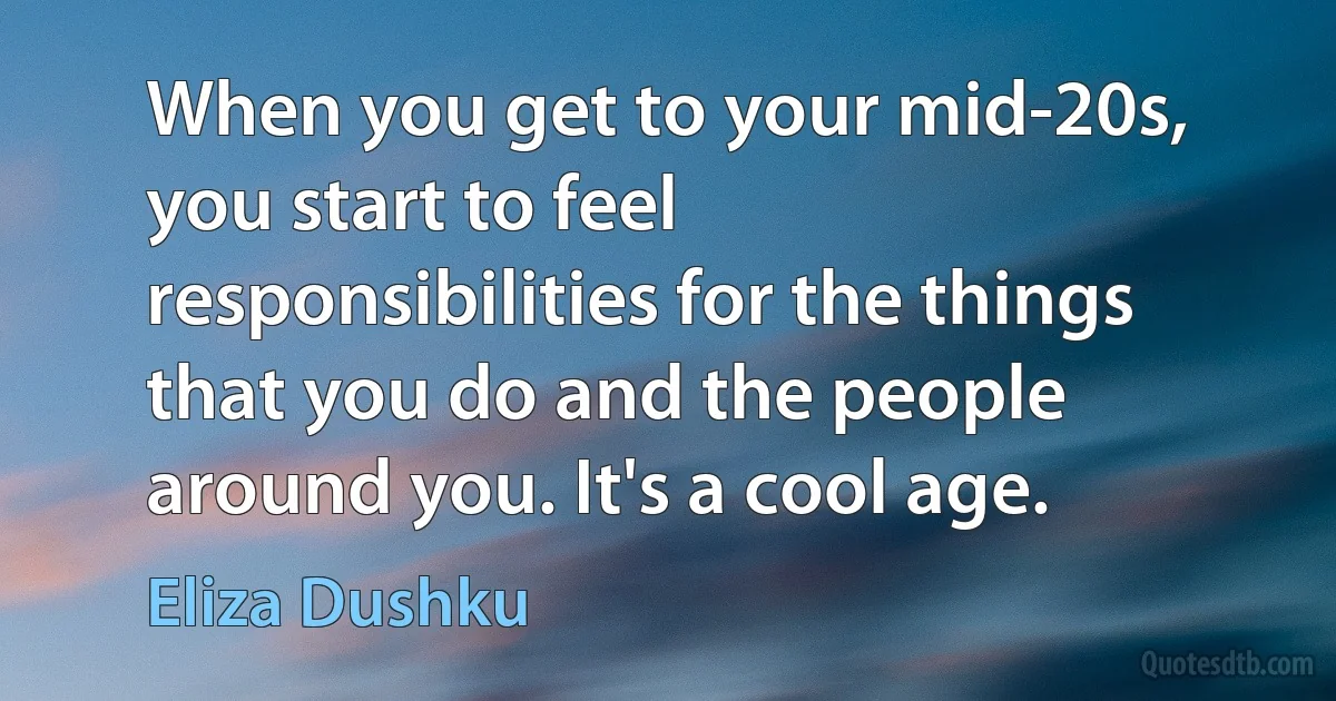 When you get to your mid-20s, you start to feel responsibilities for the things that you do and the people around you. It's a cool age. (Eliza Dushku)