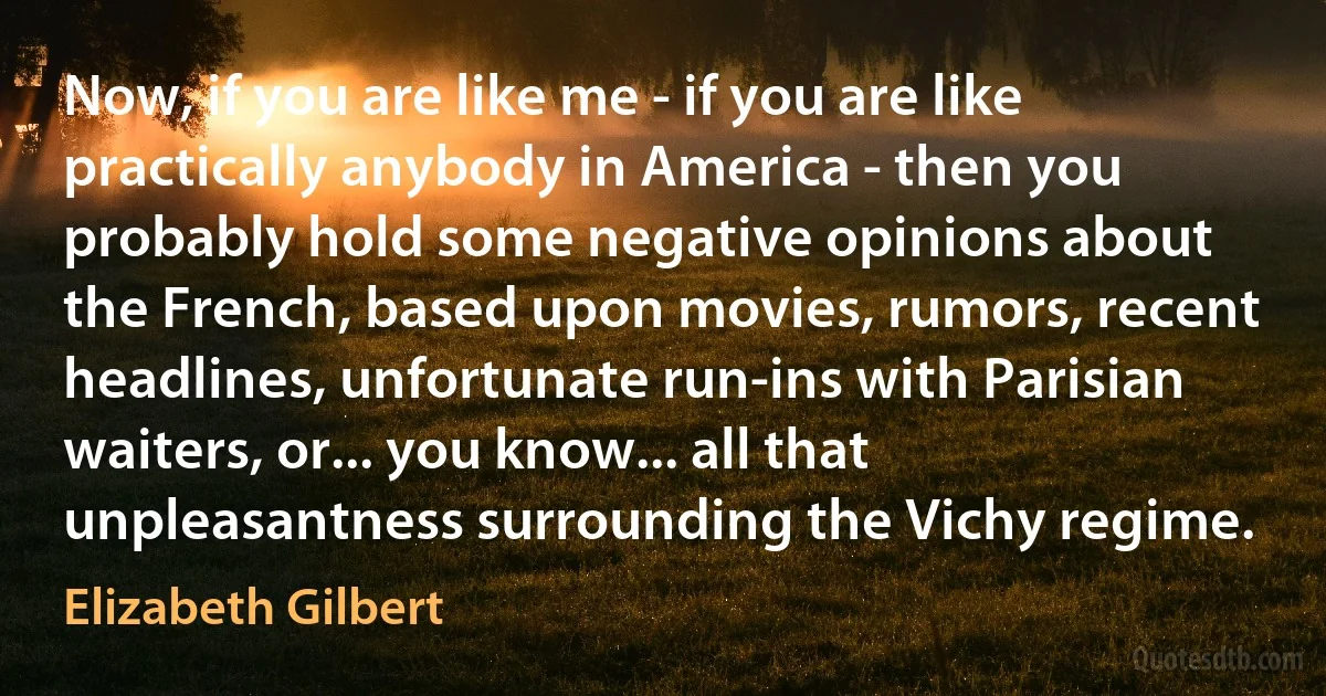 Now, if you are like me - if you are like practically anybody in America - then you probably hold some negative opinions about the French, based upon movies, rumors, recent headlines, unfortunate run-ins with Parisian waiters, or... you know... all that unpleasantness surrounding the Vichy regime. (Elizabeth Gilbert)