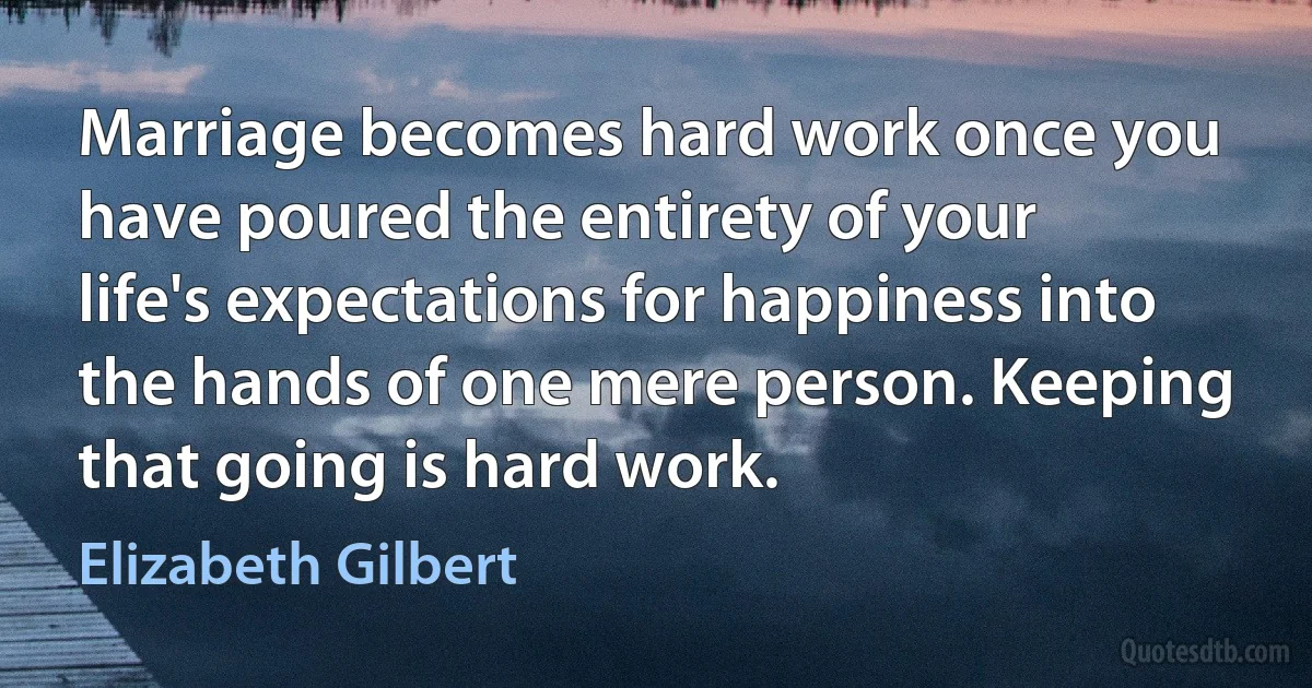 Marriage becomes hard work once you have poured the entirety of your life's expectations for happiness into the hands of one mere person. Keeping that going is hard work. (Elizabeth Gilbert)