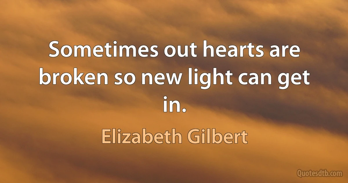 Sometimes out hearts are broken so new light can get in. (Elizabeth Gilbert)