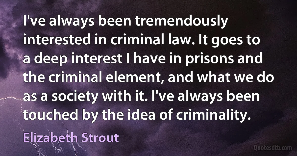 I've always been tremendously interested in criminal law. It goes to a deep interest I have in prisons and the criminal element, and what we do as a society with it. I've always been touched by the idea of criminality. (Elizabeth Strout)