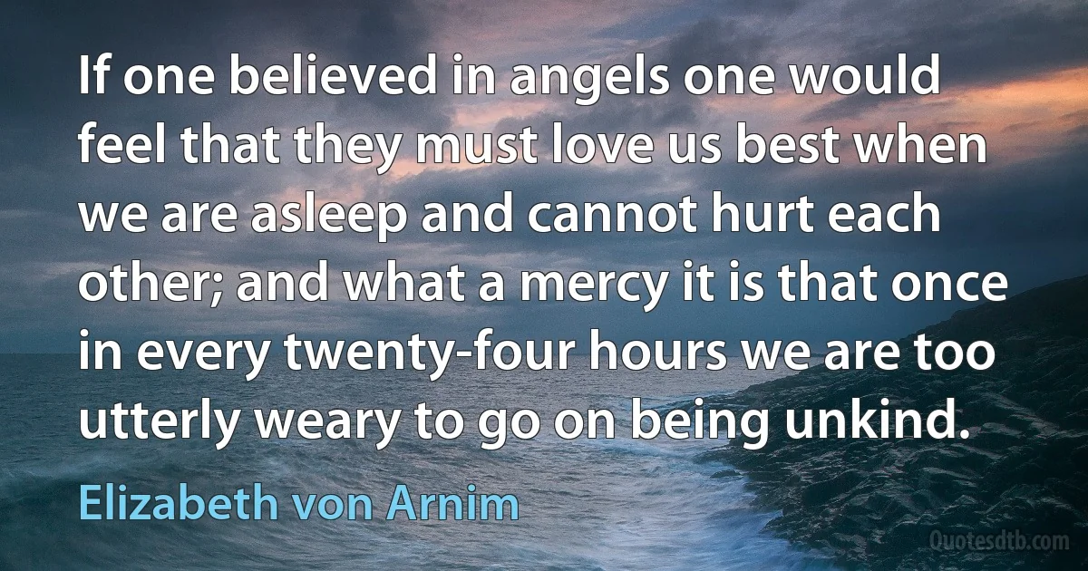 If one believed in angels one would feel that they must love us best when we are asleep and cannot hurt each other; and what a mercy it is that once in every twenty-four hours we are too utterly weary to go on being unkind. (Elizabeth von Arnim)