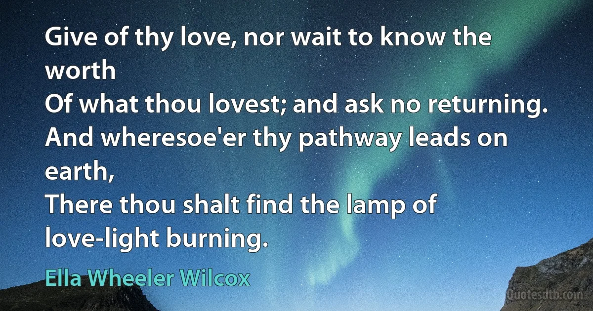 Give of thy love, nor wait to know the worth
Of what thou lovest; and ask no returning.
And wheresoe'er thy pathway leads on earth,
There thou shalt find the lamp of love-light burning. (Ella Wheeler Wilcox)