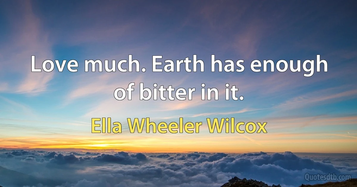 Love much. Earth has enough of bitter in it. (Ella Wheeler Wilcox)