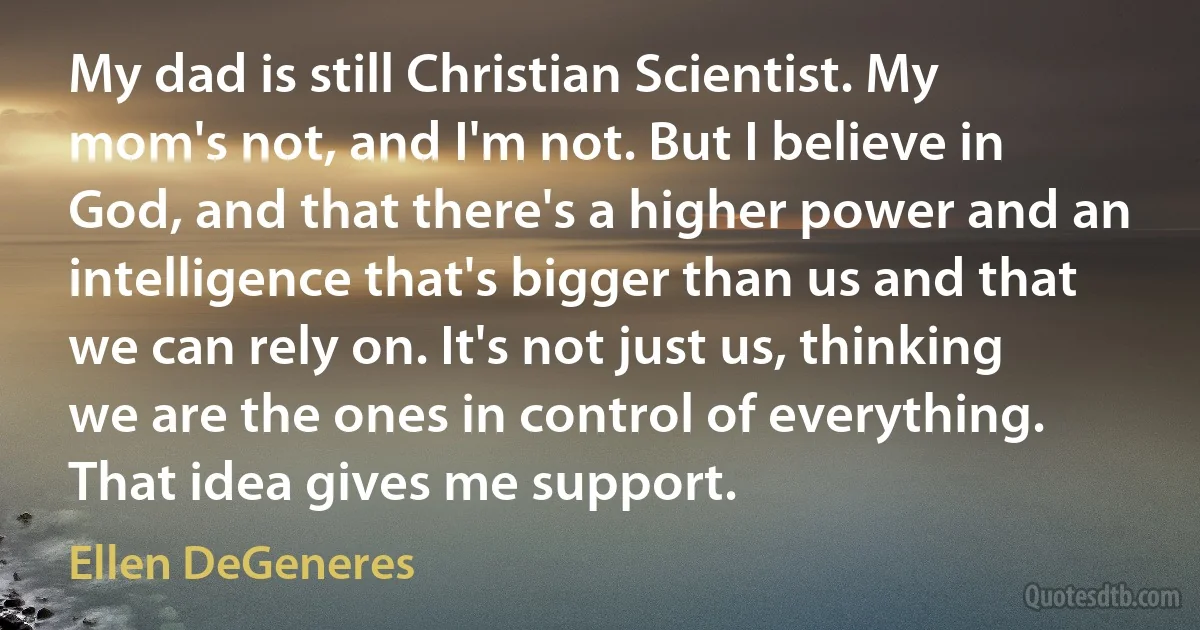 My dad is still Christian Scientist. My mom's not, and I'm not. But I believe in God, and that there's a higher power and an intelligence that's bigger than us and that we can rely on. It's not just us, thinking we are the ones in control of everything. That idea gives me support. (Ellen DeGeneres)