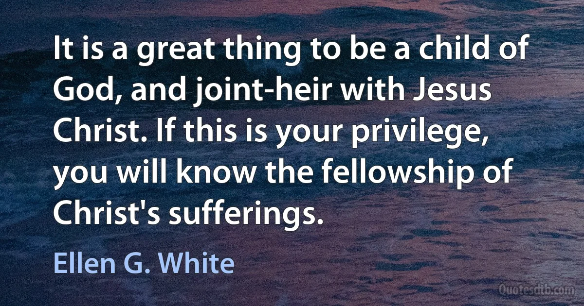 It is a great thing to be a child of God, and joint-heir with Jesus Christ. If this is your privilege, you will know the fellowship of Christ's sufferings. (Ellen G. White)