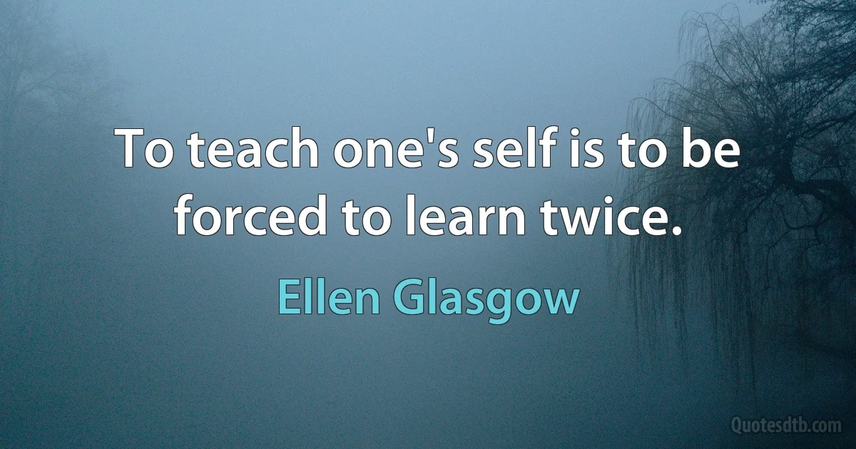 To teach one's self is to be forced to learn twice. (Ellen Glasgow)