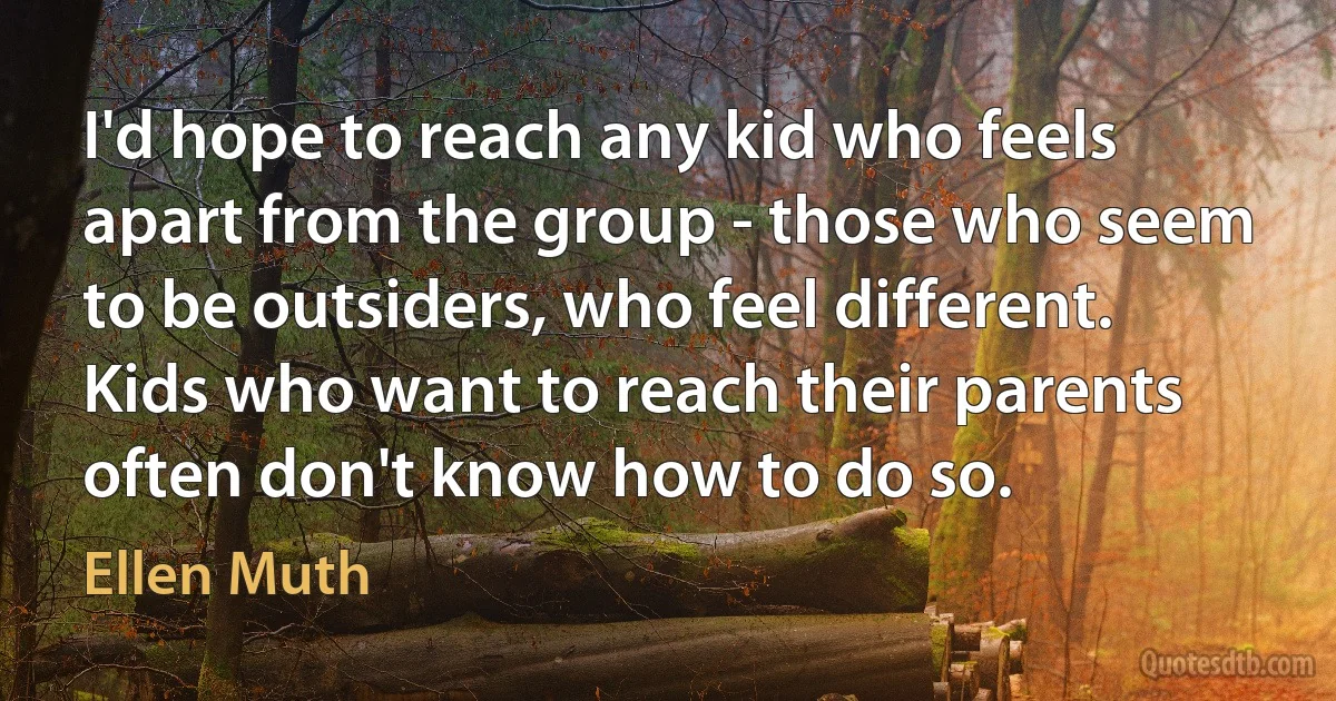 I'd hope to reach any kid who feels apart from the group - those who seem to be outsiders, who feel different. Kids who want to reach their parents often don't know how to do so. (Ellen Muth)