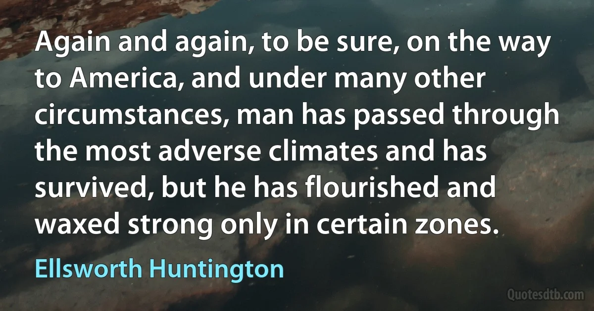 Again and again, to be sure, on the way to America, and under many other circumstances, man has passed through the most adverse climates and has survived, but he has flourished and waxed strong only in certain zones. (Ellsworth Huntington)