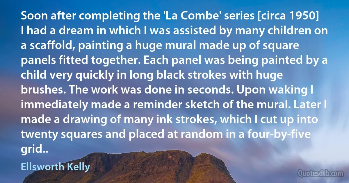 Soon after completing the 'La Combe' series [circa 1950] I had a dream in which I was assisted by many children on a scaffold, painting a huge mural made up of square panels fitted together. Each panel was being painted by a child very quickly in long black strokes with huge brushes. The work was done in seconds. Upon waking I immediately made a reminder sketch of the mural. Later I made a drawing of many ink strokes, which I cut up into twenty squares and placed at random in a four-by-five grid.. (Ellsworth Kelly)