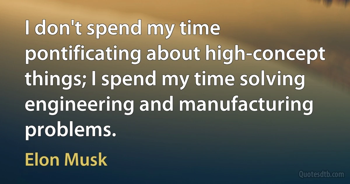 I don't spend my time pontificating about high-concept things; I spend my time solving engineering and manufacturing problems. (Elon Musk)