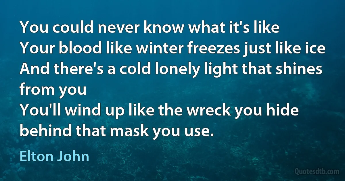 You could never know what it's like
Your blood like winter freezes just like ice
And there's a cold lonely light that shines from you
You'll wind up like the wreck you hide behind that mask you use. (Elton John)