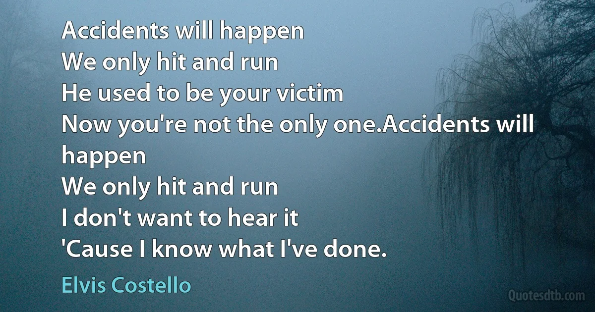 Accidents will happen
We only hit and run
He used to be your victim
Now you're not the only one.Accidents will happen
We only hit and run
I don't want to hear it
'Cause I know what I've done. (Elvis Costello)