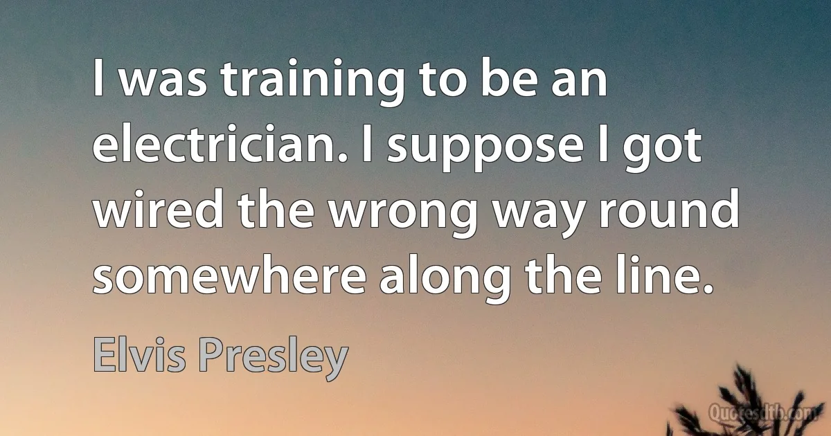 I was training to be an electrician. I suppose I got wired the wrong way round somewhere along the line. (Elvis Presley)