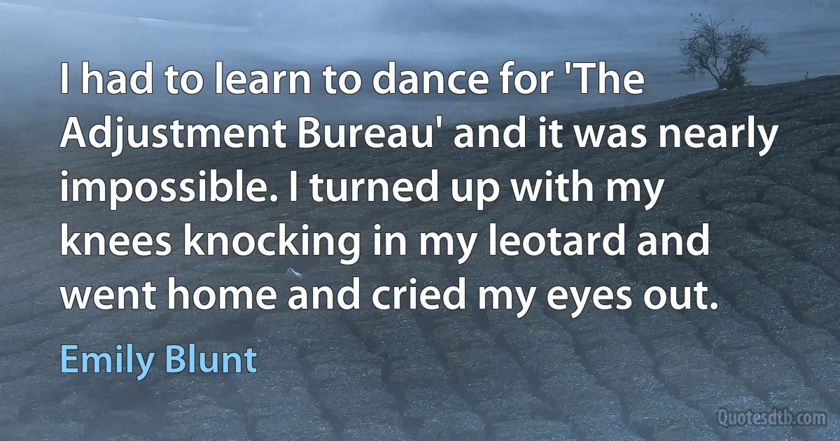 I had to learn to dance for 'The Adjustment Bureau' and it was nearly impossible. I turned up with my knees knocking in my leotard and went home and cried my eyes out. (Emily Blunt)