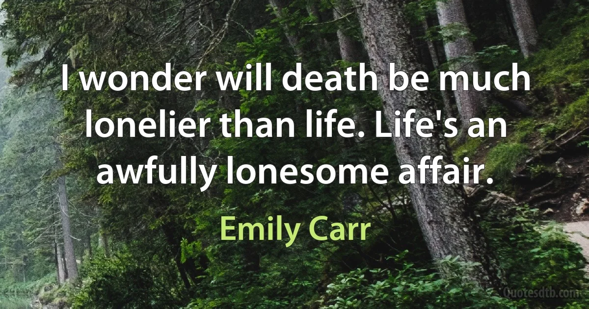 I wonder will death be much lonelier than life. Life's an awfully lonesome affair. (Emily Carr)