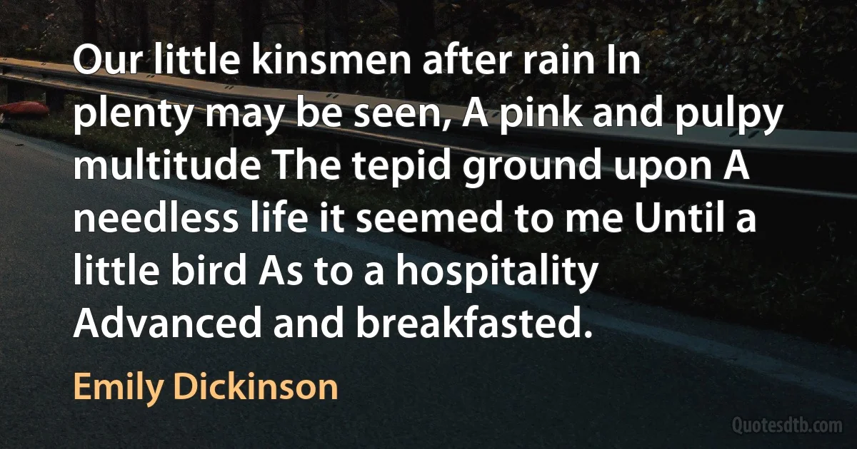 Our little kinsmen after rain In plenty may be seen, A pink and pulpy multitude The tepid ground upon A needless life it seemed to me Until a little bird As to a hospitality Advanced and breakfasted. (Emily Dickinson)