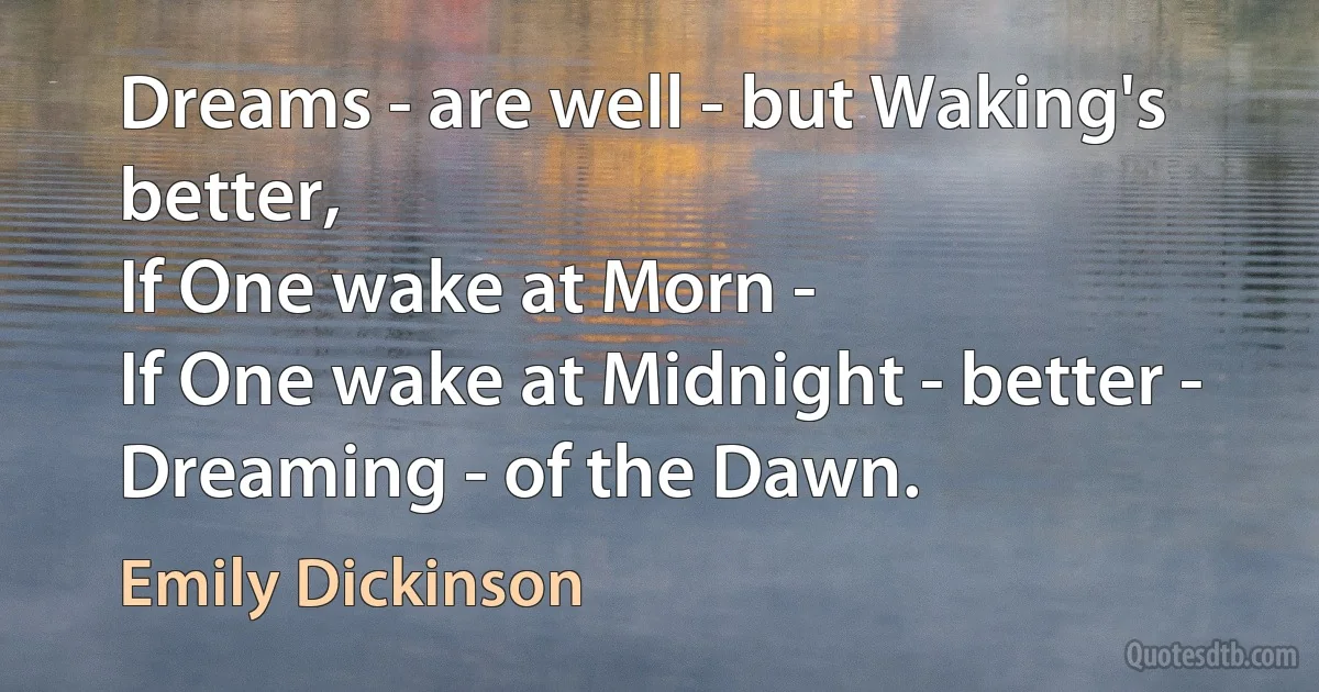 Dreams - are well - but Waking's better,
If One wake at Morn -
If One wake at Midnight - better -
Dreaming - of the Dawn. (Emily Dickinson)