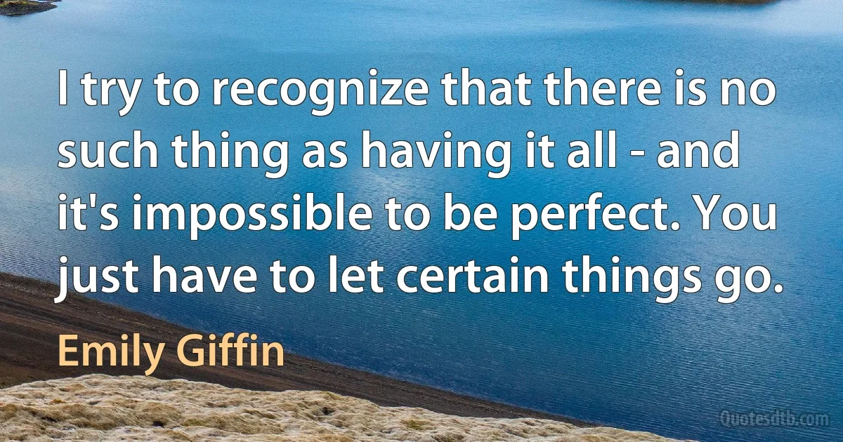 I try to recognize that there is no such thing as having it all - and it's impossible to be perfect. You just have to let certain things go. (Emily Giffin)