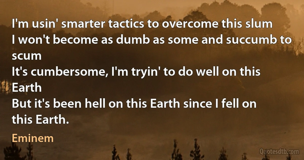 I'm usin' smarter tactics to overcome this slum
I won't become as dumb as some and succumb to scum
It's cumbersome, I'm tryin' to do well on this Earth
But it's been hell on this Earth since I fell on this Earth. (Eminem)