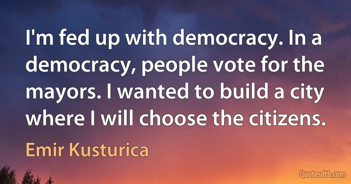 I'm fed up with democracy. In a democracy, people vote for the mayors. I wanted to build a city where I will choose the citizens. (Emir Kusturica)