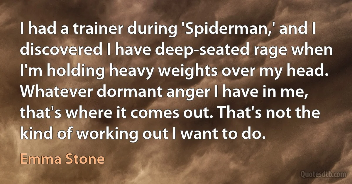 I had a trainer during 'Spiderman,' and I discovered I have deep-seated rage when I'm holding heavy weights over my head. Whatever dormant anger I have in me, that's where it comes out. That's not the kind of working out I want to do. (Emma Stone)