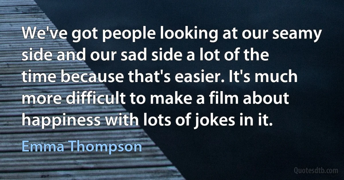 We've got people looking at our seamy side and our sad side a lot of the time because that's easier. It's much more difficult to make a film about happiness with lots of jokes in it. (Emma Thompson)