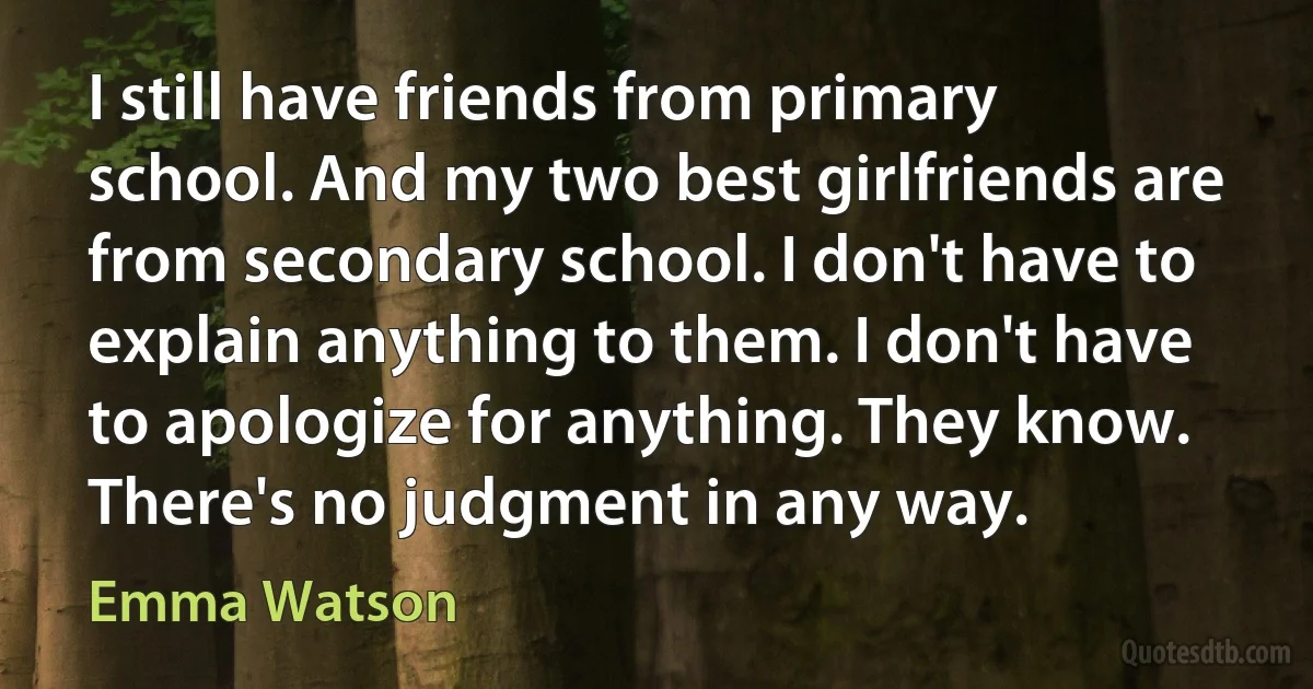 I still have friends from primary school. And my two best girlfriends are from secondary school. I don't have to explain anything to them. I don't have to apologize for anything. They know. There's no judgment in any way. (Emma Watson)