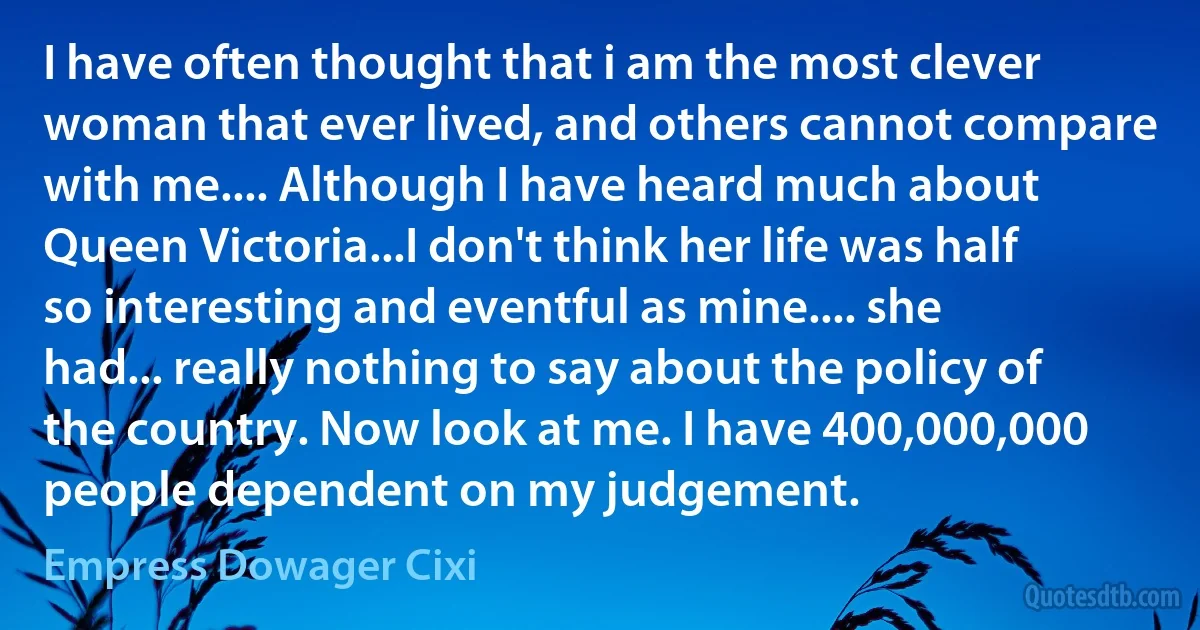 I have often thought that i am the most clever woman that ever lived, and others cannot compare with me.... Although I have heard much about Queen Victoria...I don't think her life was half so interesting and eventful as mine.... she had... really nothing to say about the policy of the country. Now look at me. I have 400,000,000 people dependent on my judgement. (Empress Dowager Cixi)