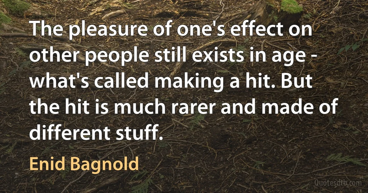 The pleasure of one's effect on other people still exists in age - what's called making a hit. But the hit is much rarer and made of different stuff. (Enid Bagnold)