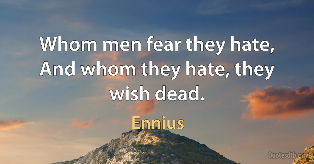 Whom men fear they hate, And whom they hate, they wish dead. (Ennius)