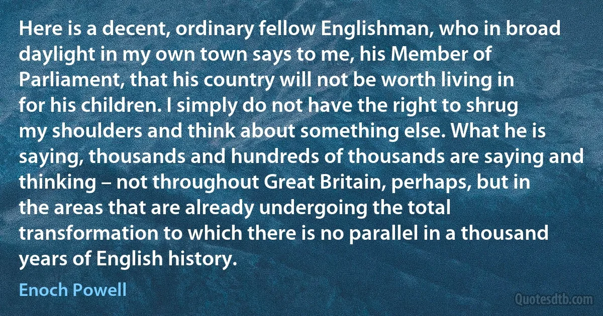 Here is a decent, ordinary fellow Englishman, who in broad daylight in my own town says to me, his Member of Parliament, that his country will not be worth living in for his children. I simply do not have the right to shrug my shoulders and think about something else. What he is saying, thousands and hundreds of thousands are saying and thinking – not throughout Great Britain, perhaps, but in the areas that are already undergoing the total transformation to which there is no parallel in a thousand years of English history. (Enoch Powell)