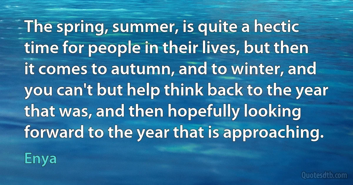 The spring, summer, is quite a hectic time for people in their lives, but then it comes to autumn, and to winter, and you can't but help think back to the year that was, and then hopefully looking forward to the year that is approaching. (Enya)