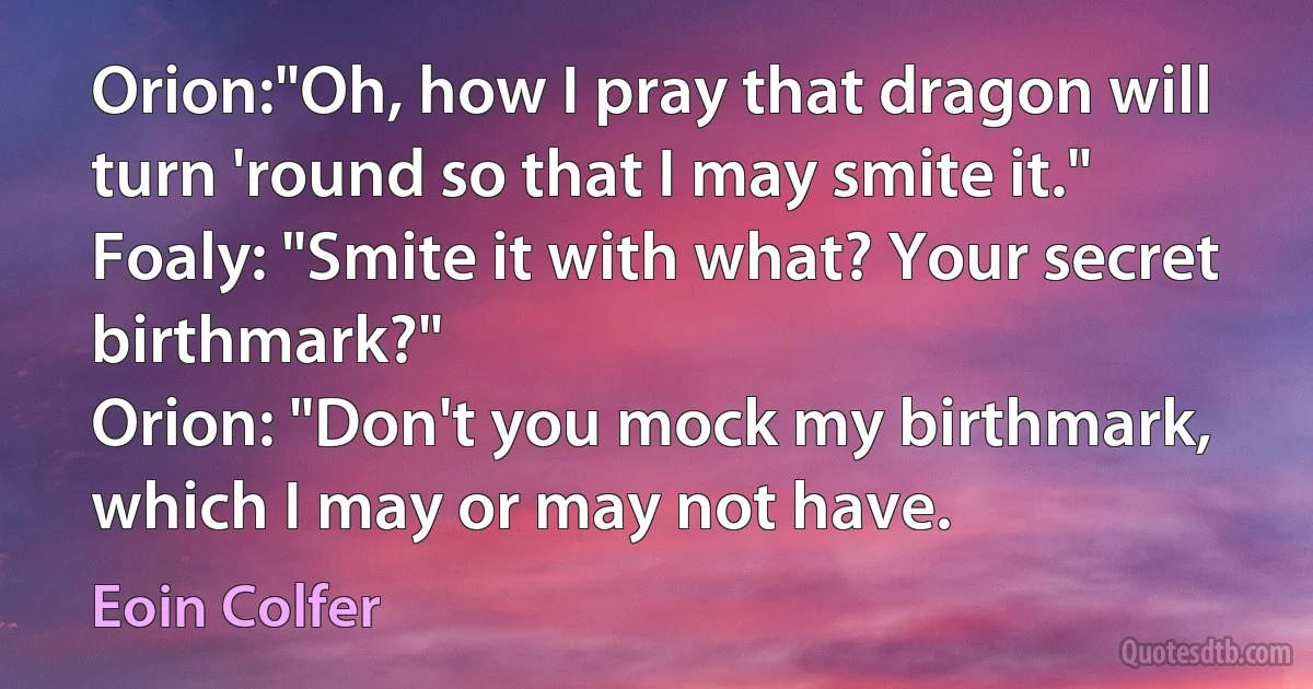 Orion:"Oh, how I pray that dragon will turn 'round so that I may smite it."
Foaly: "Smite it with what? Your secret birthmark?"
Orion: "Don't you mock my birthmark, which I may or may not have. (Eoin Colfer)