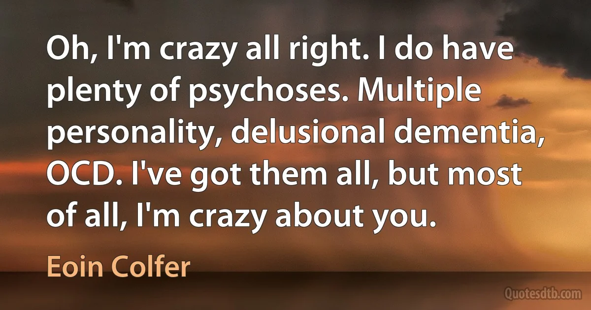 Oh, I'm crazy all right. I do have plenty of psychoses. Multiple personality, delusional dementia, OCD. I've got them all, but most of all, I'm crazy about you. (Eoin Colfer)