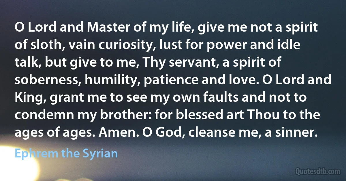 O Lord and Master of my life, give me not a spirit of sloth, vain curiosity, lust for power and idle talk, but give to me, Thy servant, a spirit of soberness, humility, patience and love. O Lord and King, grant me to see my own faults and not to condemn my brother: for blessed art Thou to the ages of ages. Amen. O God, cleanse me, a sinner. (Ephrem the Syrian)