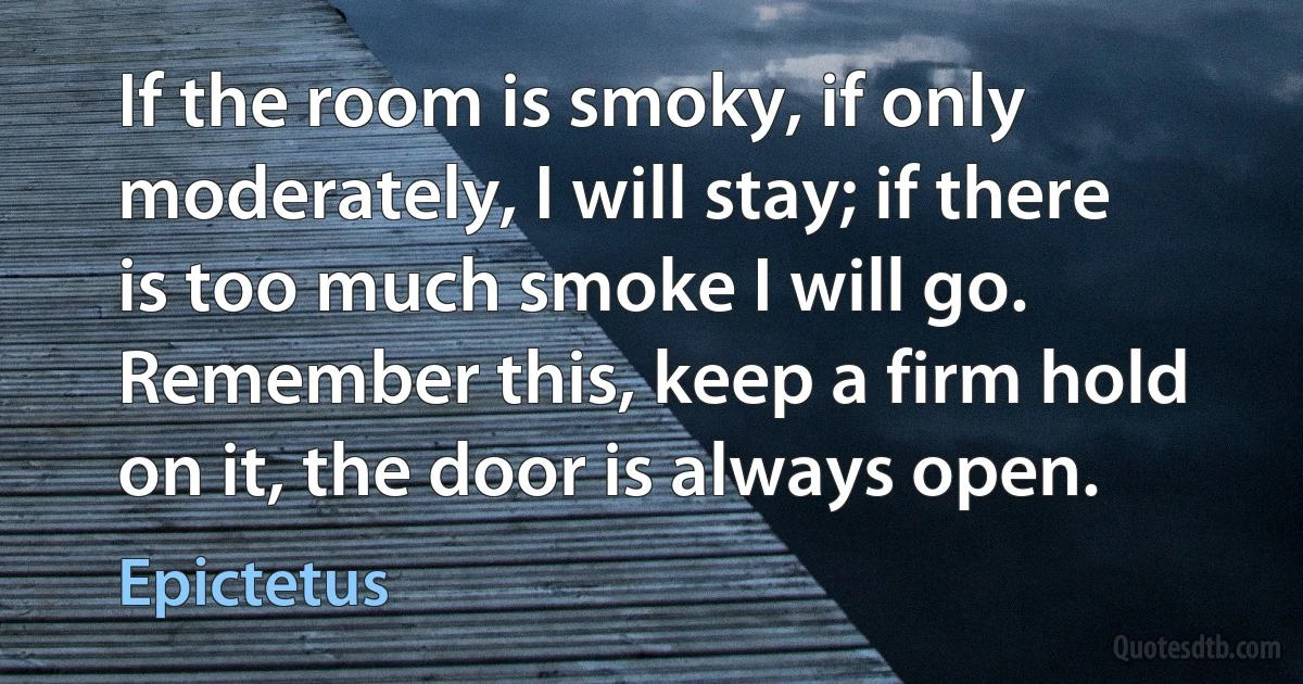 If the room is smoky, if only moderately, I will stay; if there is too much smoke I will go. Remember this, keep a firm hold on it, the door is always open. (Epictetus)