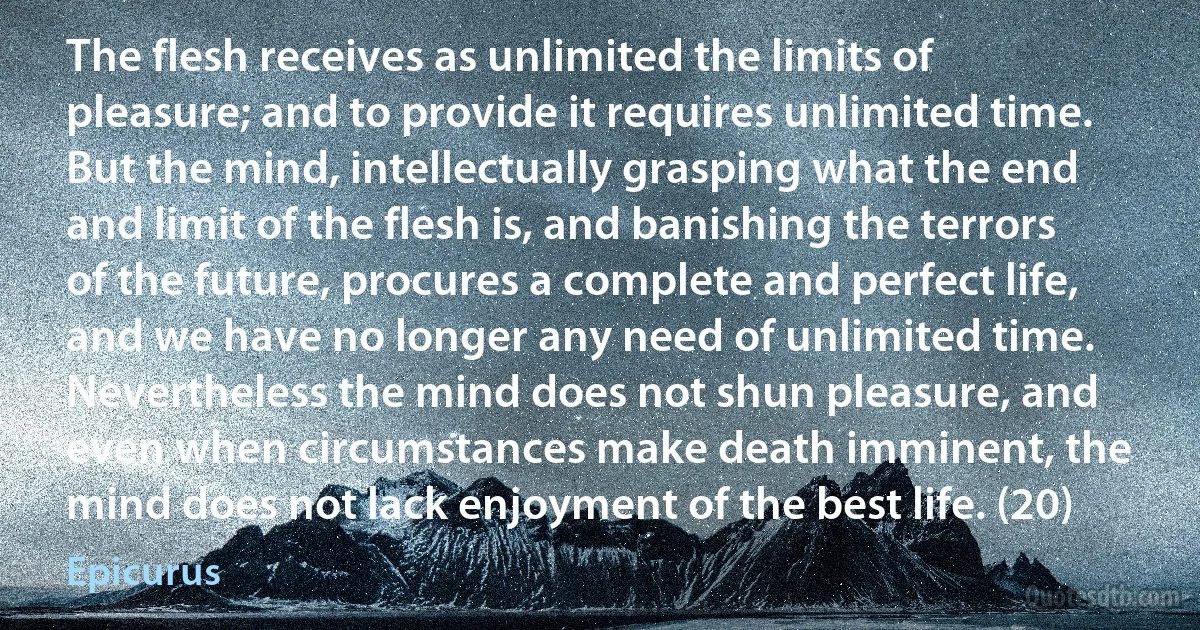 The flesh receives as unlimited the limits of pleasure; and to provide it requires unlimited time. But the mind, intellectually grasping what the end and limit of the flesh is, and banishing the terrors of the future, procures a complete and perfect life, and we have no longer any need of unlimited time. Nevertheless the mind does not shun pleasure, and even when circumstances make death imminent, the mind does not lack enjoyment of the best life. (20) (Epicurus)