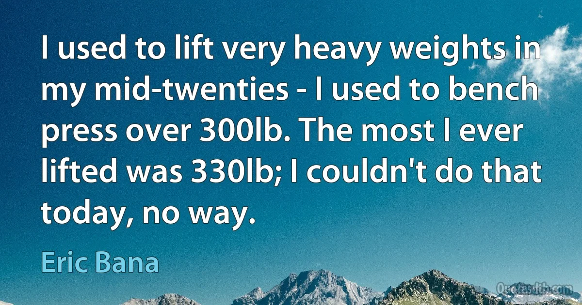 I used to lift very heavy weights in my mid-twenties - I used to bench press over 300lb. The most I ever lifted was 330lb; I couldn't do that today, no way. (Eric Bana)